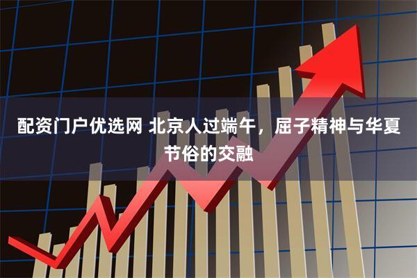 配资门户优选网 北京人过端午，屈子精神与华夏节俗的交融