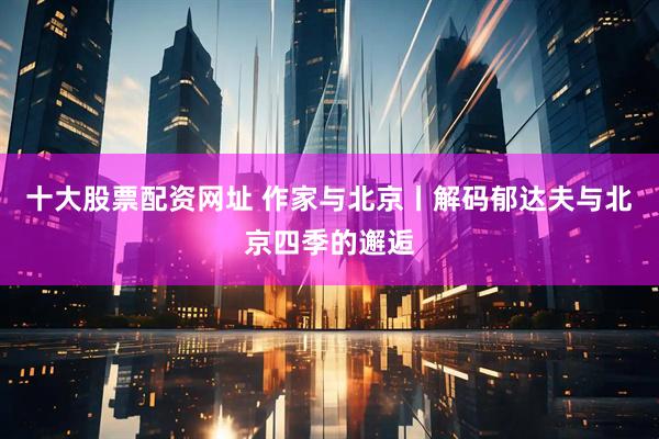 十大股票配资网址 作家与北京丨解码郁达夫与北京四季的邂逅