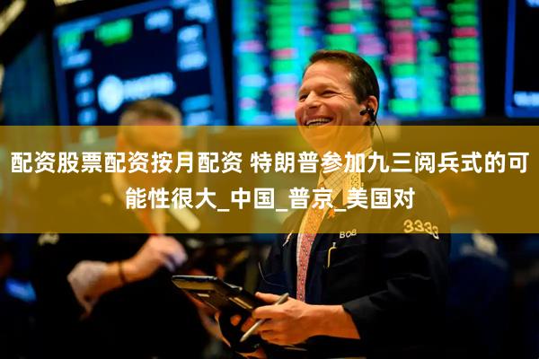 配资股票配资按月配资 特朗普参加九三阅兵式的可能性很大_中国_普京_美国对