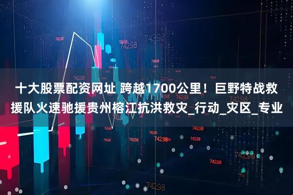 十大股票配资网址 跨越1700公里！巨野特战救援队火速驰援贵州榕江抗洪救灾_行动_灾区_专业
