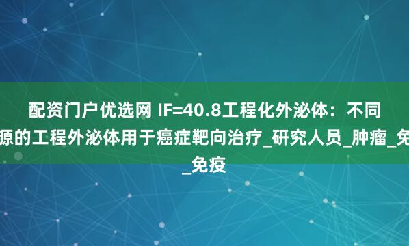 配资门户优选网 IF=40.8工程化外泌体：不同来源的工程外泌体用于癌症靶向治疗_研究人员_肿瘤_免疫