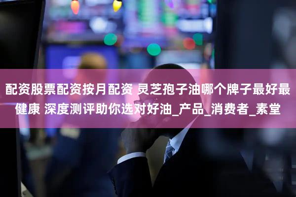 配资股票配资按月配资 灵芝孢子油哪个牌子最好最健康 深度测评助你选对好油_产品_消费者_素堂