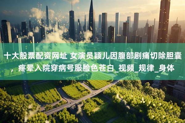 十大股票配资网址 女演员颖儿因腹部剧痛切除胆囊，疼晕入院穿病号服脸色苍白_视频_规律_身体