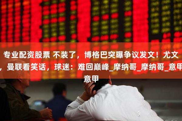 专业配资股票 不装了，博格巴突曝争议发文！尤文，曼联看笑话，球迷：难回巅峰_摩纳哥_摩纳哥_意甲