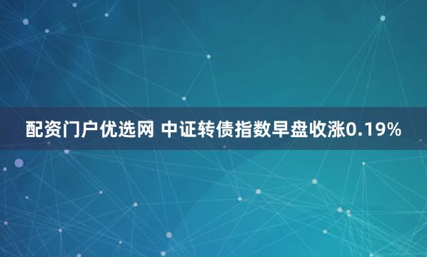 配资门户优选网 中证转债指数早盘收涨0.19%