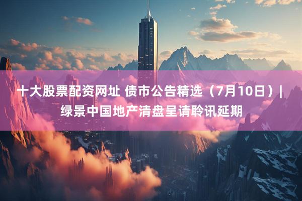 十大股票配资网址 债市公告精选（7月10日）| 绿景中国地产清盘呈请聆讯延期