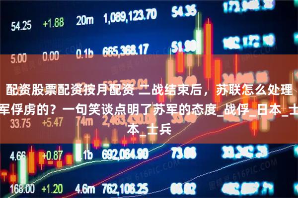 配资股票配资按月配资 二战结束后，苏联怎么处理日军俘虏的？一句笑谈点明了苏军的态度_战俘_日本_士兵