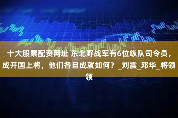 十大股票配资网址 东北野战军有6位纵队司令员，成开国上将，他们各自成就如何？_刘震_邓华_将领