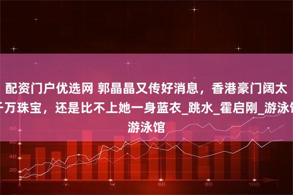 配资门户优选网 郭晶晶又传好消息，香港豪门阔太千万珠宝，还是比不上她一身蓝衣_跳水_霍启刚_游泳馆