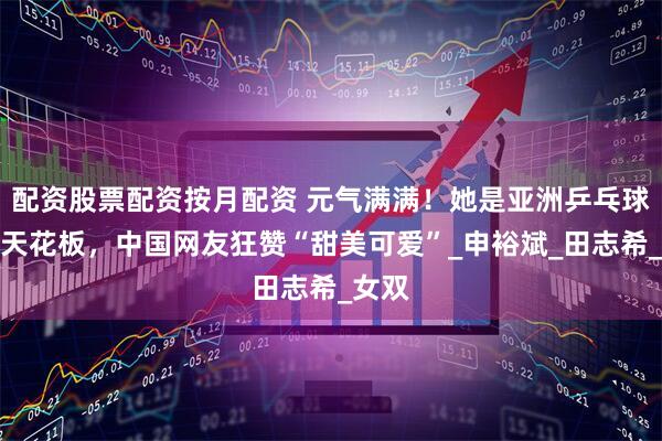 配资股票配资按月配资 元气满满！她是亚洲乒乓球颜值天花板，中国网友狂赞“甜美可爱”_申裕斌_田志希_女双