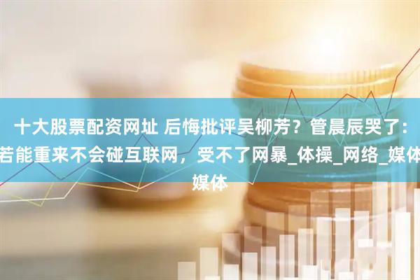 十大股票配资网址 后悔批评吴柳芳？管晨辰哭了：若能重来不会碰互联网，受不了网暴_体操_网络_媒体