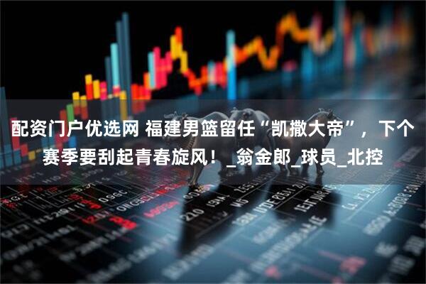 配资门户优选网 福建男篮留任“凯撒大帝”，下个赛季要刮起青春旋风！_翁金郎_球员_北控