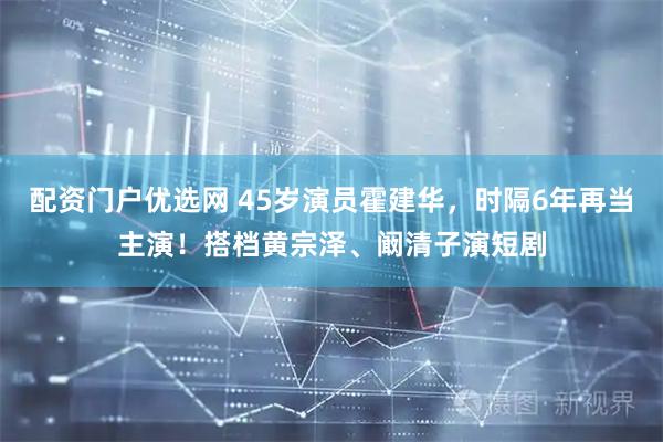 配资门户优选网 45岁演员霍建华，时隔6年再当主演！搭档黄宗泽、阚清子演短剧