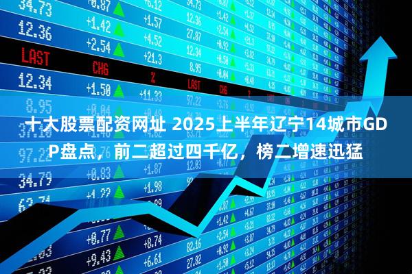十大股票配资网址 2025上半年辽宁14城市GDP盘点，前二超过四千亿，榜二增速迅猛