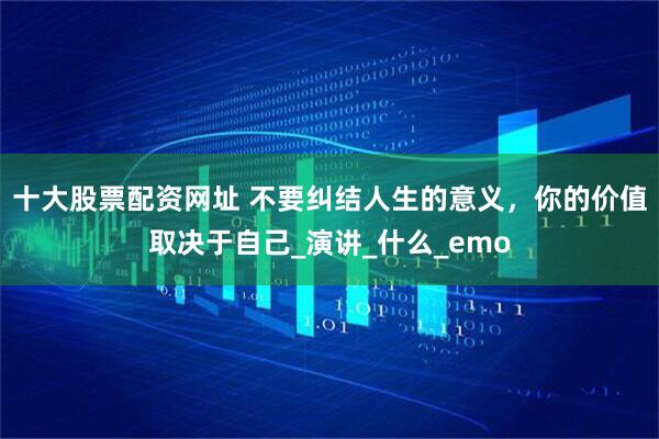 十大股票配资网址 不要纠结人生的意义，你的价值取决于自己_演讲_什么_emo