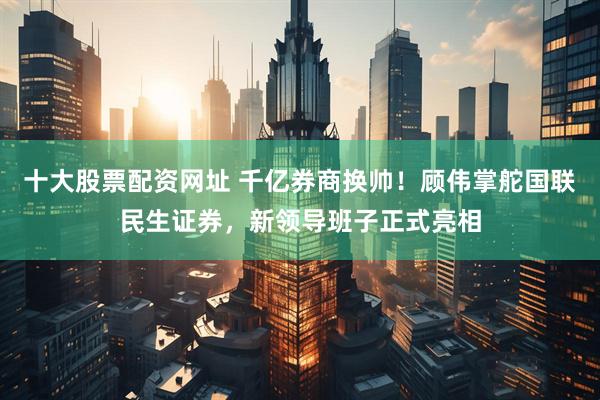 十大股票配资网址 千亿券商换帅！顾伟掌舵国联民生证券，新领导班子正式亮相