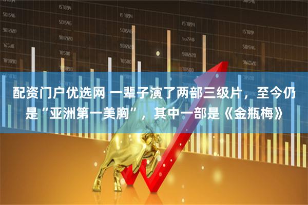 配资门户优选网 一辈子演了两部三级片，至今仍是“亚洲第一美胸”，其中一部是《金瓶梅》