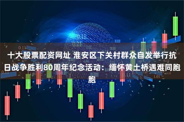 十大股票配资网址 淮安区下关村群众自发举行抗日战争胜利80周年纪念活动：缅怀黄土桥遇难同胞