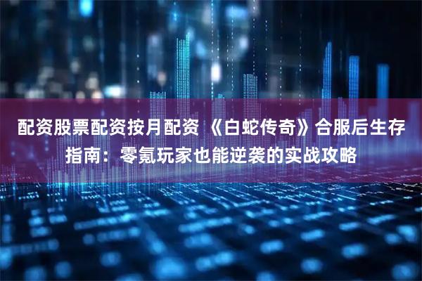 配资股票配资按月配资 《白蛇传奇》合服后生存指南：零氪玩家也能逆袭的实战攻略