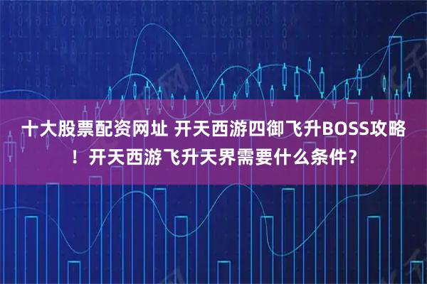 十大股票配资网址 开天西游四御飞升BOSS攻略！开天西游飞升天界需要什么条件？