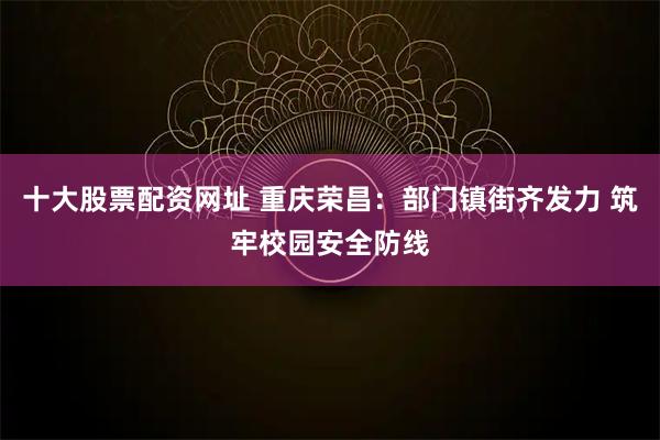十大股票配资网址 重庆荣昌：部门镇街齐发力 筑牢校园安全防线