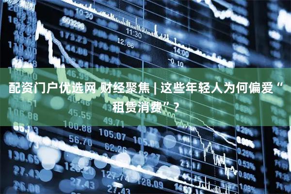 配资门户优选网 财经聚焦 | 这些年轻人为何偏爱“租赁消费”？