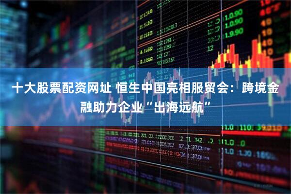 十大股票配资网址 恒生中国亮相服贸会：跨境金融助力企业“出海远航”