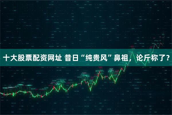 十大股票配资网址 昔日“纯贵风”鼻祖，论斤称了？