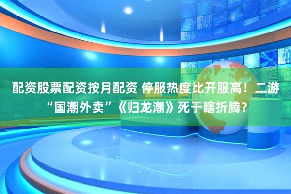配资股票配资按月配资 停服热度比开服高！二游“国潮外卖”《归龙潮》死于瞎折腾？