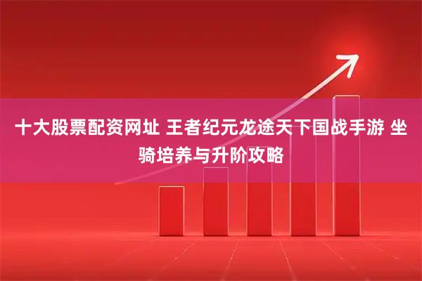 十大股票配资网址 王者纪元龙途天下国战手游 坐骑培养与升阶攻略