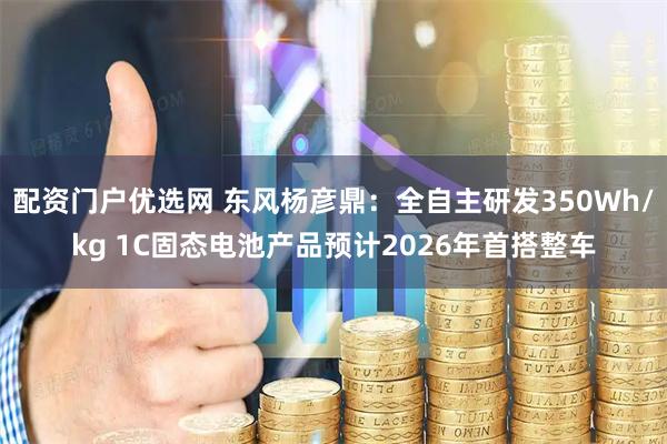 配资门户优选网 东风杨彦鼎：全自主研发350Wh/kg 1C固态电池产品预计2026年首搭整车