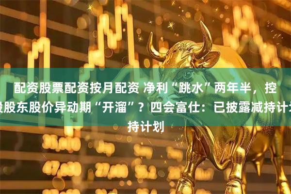 配资股票配资按月配资 净利“跳水”两年半，控股股东股价异动期“开溜”？四会富仕：已披露减持计划