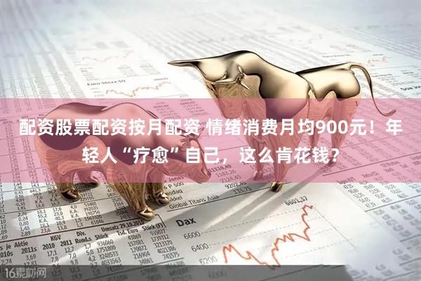配资股票配资按月配资 情绪消费月均900元！年轻人“疗愈”自己，这么肯花钱？