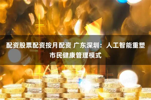 配资股票配资按月配资 广东深圳：人工智能重塑市民健康管理模式
