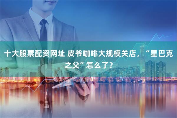 十大股票配资网址 皮爷咖啡大规模关店，“星巴克之父”怎么了？