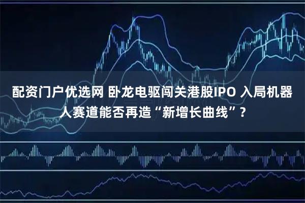 配资门户优选网 卧龙电驱闯关港股IPO 入局机器人赛道能否再造“新增长曲线”？
