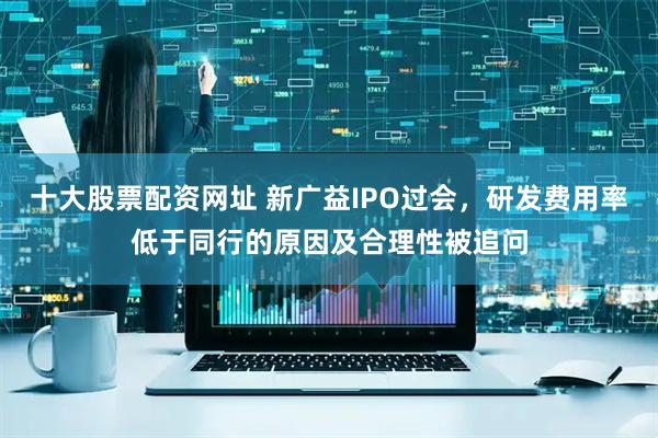 十大股票配资网址 新广益IPO过会，研发费用率低于同行的原因及合理性被追问