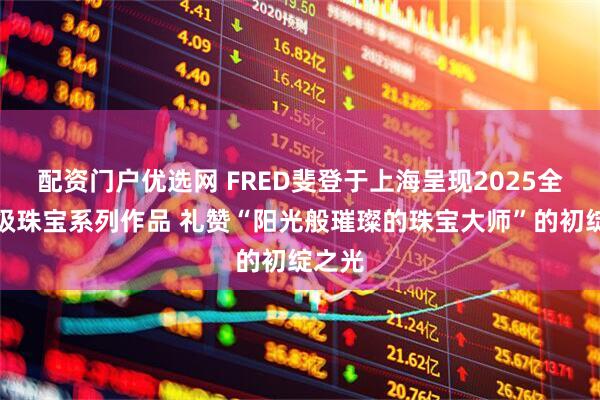 配资门户优选网 FRED斐登于上海呈现2025全新高级珠宝系列作品 礼赞“阳光般璀璨的珠宝大师”的初绽之光